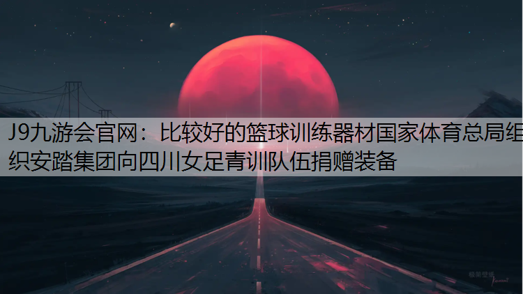 J9九游会官网：比较好的篮球训练器材国家体育总局组织安踏集团向四川女足青训队伍捐赠装备